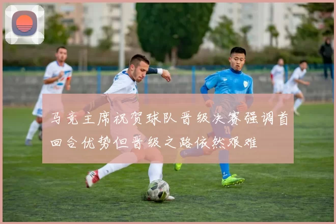 马竞主席祝贺球队晋级决赛强调首回合优势但晋级之路依然艰难