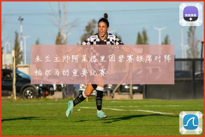 米兰主帅阿莱格里因禁赛缺席对阵帕尔马的重要比赛