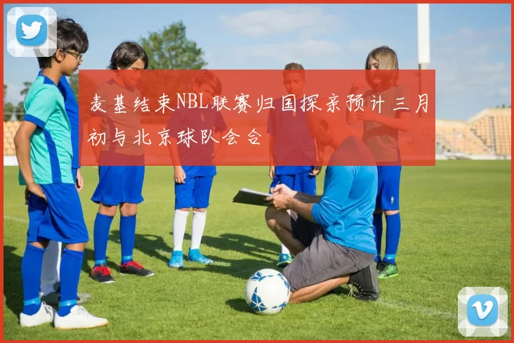 麦基结束NBL联赛归国探亲预计三月初与北京球队会合
