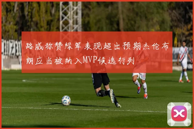 路威称赞绿军表现超出预期杰伦布朗应当被纳入MVP候选行列